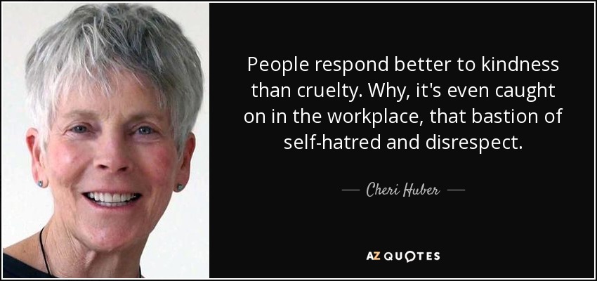 People respond better to kindness than cruelty. Why, it's even caught on in the workplace, that bastion of self-hatred and disrespect. - Cheri Huber