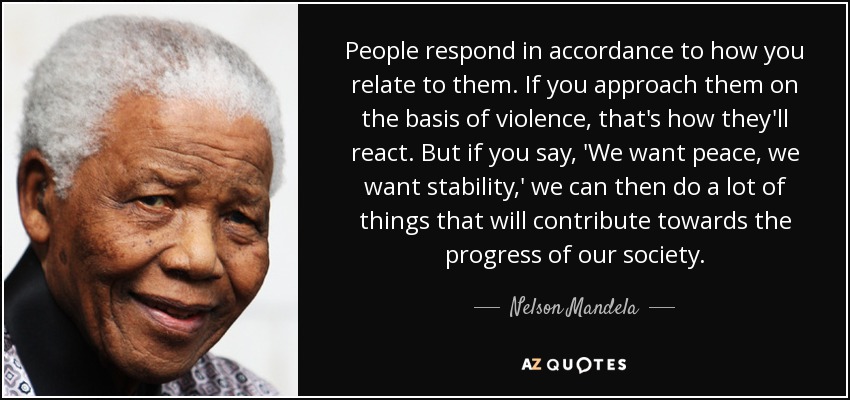 People respond in accordance to how you relate to them. If you approach them on the basis of violence, that's how they'll react. But if you say, 'We want peace, we want stability,' we can then do a lot of things that will contribute towards the progress of our society. - Nelson Mandela