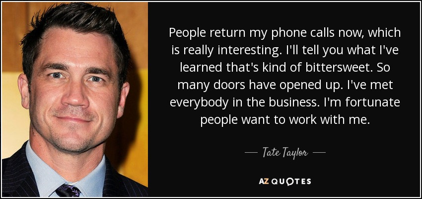 People return my phone calls now, which is really interesting. I'll tell you what I've learned that's kind of bittersweet. So many doors have opened up. I've met everybody in the business. I'm fortunate people want to work with me. - Tate Taylor