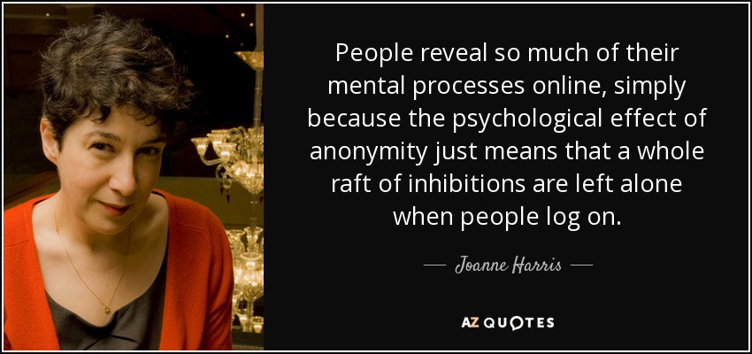 People reveal so much of their mental processes online, simply because the psychological effect of anonymity just means that a whole raft of inhibitions are left alone when people log on. - Joanne Harris