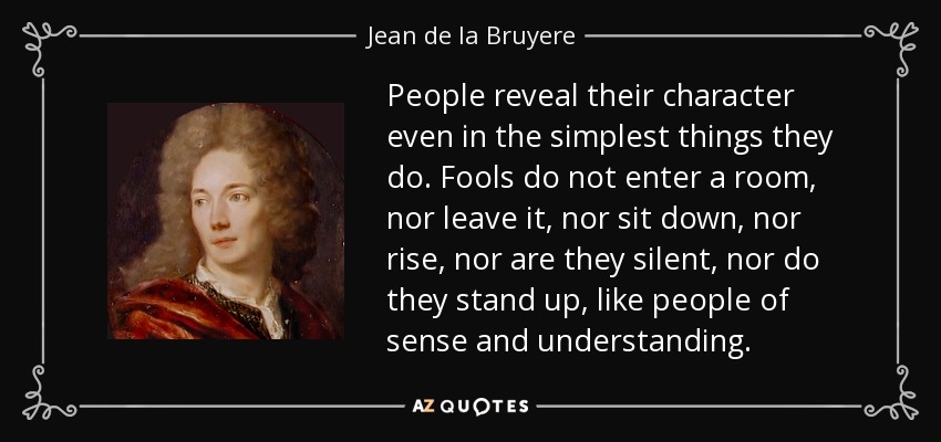 People reveal their character even in the simplest things they do. Fools do not enter a room, nor leave it, nor sit down, nor rise, nor are they silent, nor do they stand up, like people of sense and understanding. - Jean de la Bruyere