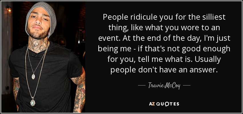 People ridicule you for the silliest thing, like what you wore to an event. At the end of the day, I'm just being me - if that's not good enough for you, tell me what is. Usually people don't have an answer. - Travie McCoy