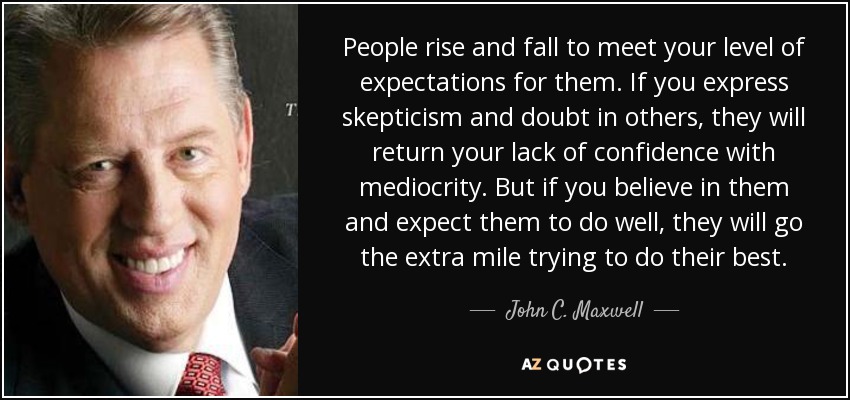 People rise and fall to meet your level of expectations for them. If you express skepticism and doubt in others, they will return your lack of confidence with mediocrity. But if you believe in them and expect them to do well, they will go the extra mile trying to do their best. - John C. Maxwell