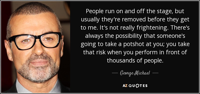 People run on and off the stage, but usually they're removed before they get to me. It's not really frightening. There's always the possibility that someone's going to take a potshot at you; you take that risk when you perform in front of thousands of people. - George Michael