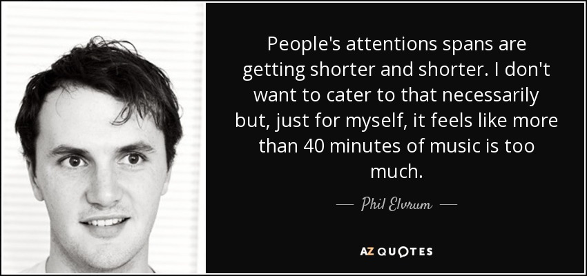 People's attentions spans are getting shorter and shorter. I don't want to cater to that necessarily but, just for myself, it feels like more than 40 minutes of music is too much. - Phil Elvrum