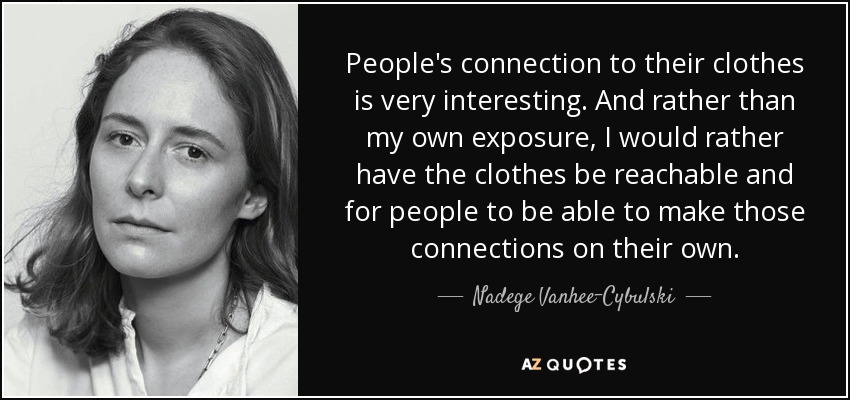 People's connection to their clothes is very interesting. And rather than my own exposure, I would rather have the clothes be reachable and for people to be able to make those connections on their own. - Nadege Vanhee-Cybulski