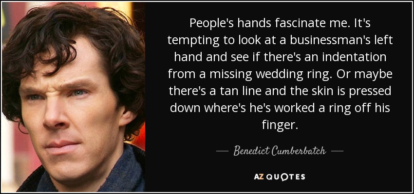 People's hands fascinate me. It's tempting to look at a businessman's left hand and see if there's an indentation from a missing wedding ring. Or maybe there's a tan line and the skin is pressed down where's he's worked a ring off his finger. - Benedict Cumberbatch