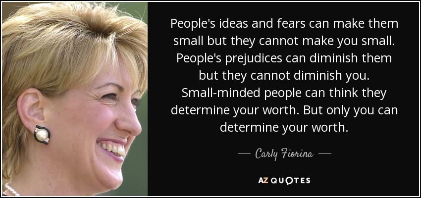 People's ideas and fears can make them small but they cannot make you small. People's prejudices can diminish them but they cannot diminish you. Small-minded people can think they determine your worth. But only you can determine your worth. - Carly Fiorina