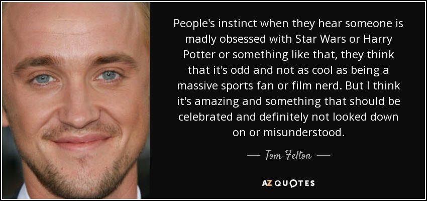 People's instinct when they hear someone is madly obsessed with Star Wars or Harry Potter or something like that, they think that it's odd and not as cool as being a massive sports fan or film nerd. But I think it's amazing and something that should be celebrated and definitely not looked down on or misunderstood. - Tom Felton