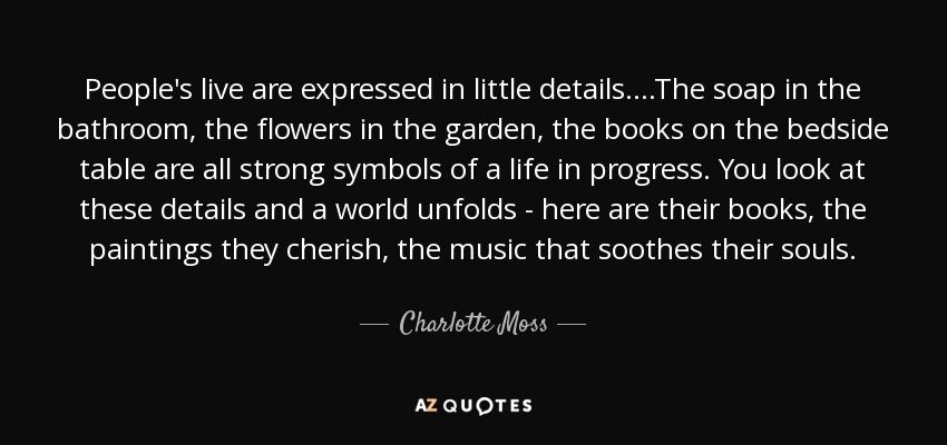 People's live are expressed in little details....The soap in the bathroom, the flowers in the garden, the books on the bedside table are all strong symbols of a life in progress. You look at these details and a world unfolds - here are their books, the paintings they cherish, the music that soothes their souls. - Charlotte Moss