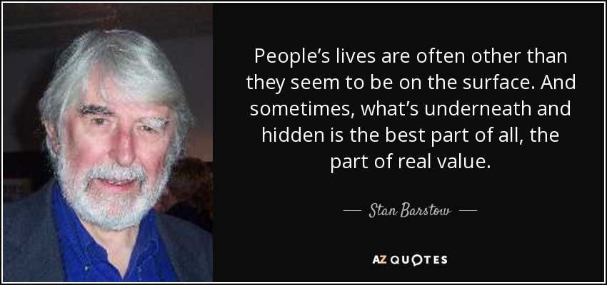 People’s lives are often other than they seem to be on the surface. And sometimes, what’s underneath and hidden is the best part of all, the part of real value. - Stan Barstow