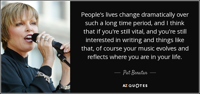 People's lives change dramatically over such a long time period, and I think that if you're still vital, and you're still interested in writing and things like that, of course your music evolves and reflects where you are in your life. - Pat Benatar