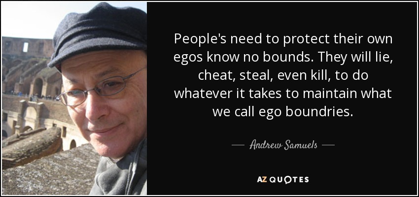 People's need to protect their own egos know no bounds. They will lie, cheat, steal, even kill, to do whatever it takes to maintain what we call ego boundries. - Andrew Samuels