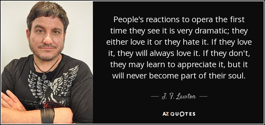 People's reactions to opera the first time they see it is very dramatic; they either love it or they hate it. If they love it, they will always love it. If they don't, they may learn to appreciate it, but it will never become part of their soul. - J. F. Lawton