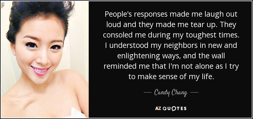 People's responses made me laugh out loud and they made me tear up. They consoled me during my toughest times. I understood my neighbors in new and enlightening ways, and the wall reminded me that I'm not alone as I try to make sense of my life. - Candy Chang