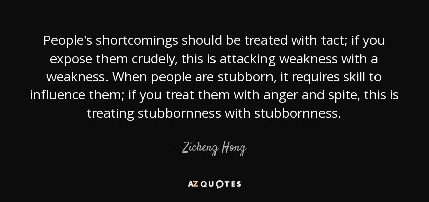 People's shortcomings should be treated with tact; if you expose them crudely, this is attacking weakness with a weakness. When people are stubborn, it requires skill to influence them; if you treat them with anger and spite, this is treating stubbornness with stubbornness. - Zicheng Hong