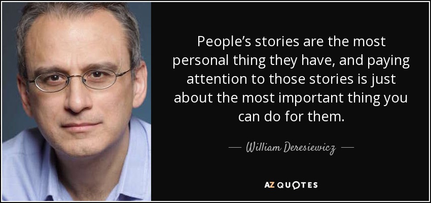 People’s stories are the most personal thing they have, and paying attention to those stories is just about the most important thing you can do for them. - William Deresiewicz