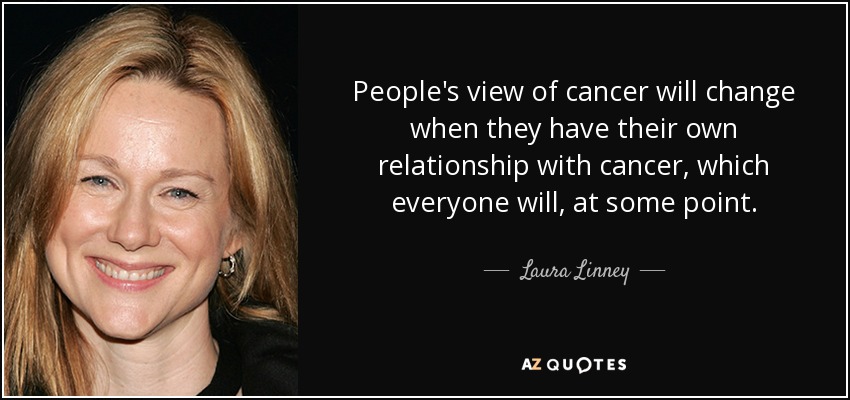 People's view of cancer will change when they have their own relationship with cancer, which everyone will, at some point. - Laura Linney
