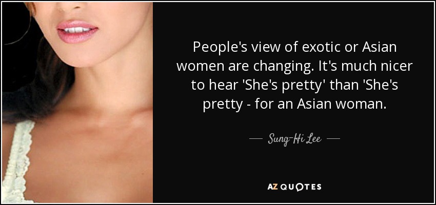 People's view of exotic or Asian women are changing. It's much nicer to hear 'She's pretty' than 'She's pretty - for an Asian woman. - Sung-Hi Lee