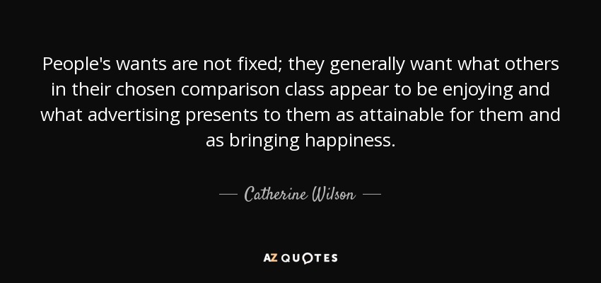 People's wants are not fixed; they generally want what others in their chosen comparison class appear to be enjoying and what advertising presents to them as attainable for them and as bringing happiness. - Catherine Wilson