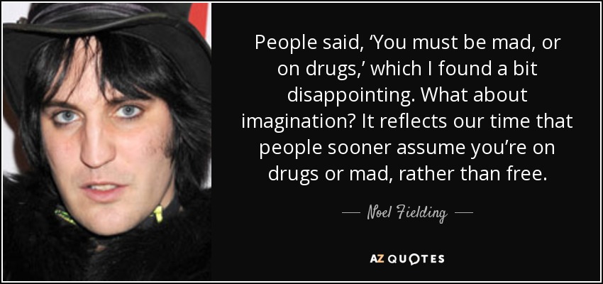 People said, ‘You must be mad, or on drugs,’ which I found a bit disappointing. What about imagination? It reflects our time that people sooner assume you’re on drugs or mad, rather than free. - Noel Fielding
