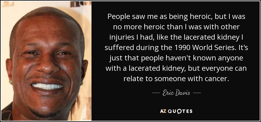 People saw me as being heroic, but I was no more heroic than I was with other injuries I had, like the lacerated kidney I suffered during the 1990 World Series. It's just that people haven't known anyone with a lacerated kidney, but everyone can relate to someone with cancer. - Eric Davis