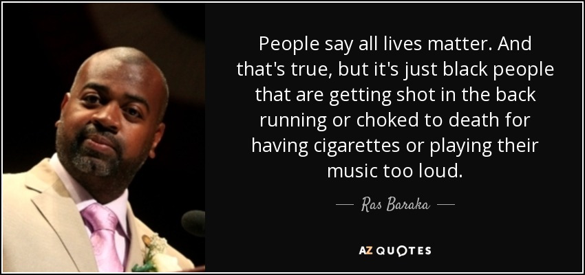 People say all lives matter. And that's true, but it's just black people that are getting shot in the back running or choked to death for having cigarettes or playing their music too loud. - Ras Baraka