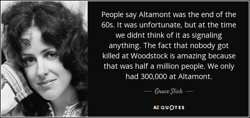 People say Altamont was the end of the 60s. It was unfortunate, but at the time we didnt think of it as signaling anything. The fact that nobody got killed at Woodstock is amazing because that was half a million people. We only had 300,000 at Altamont. - Grace Slick