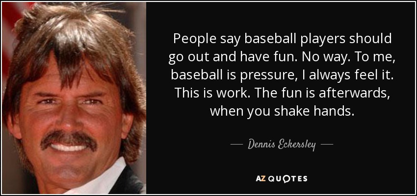 People say baseball players should go out and have fun. No way. To me, baseball is pressure, I always feel it. This is work. The fun is afterwards, when you shake hands. - Dennis Eckersley