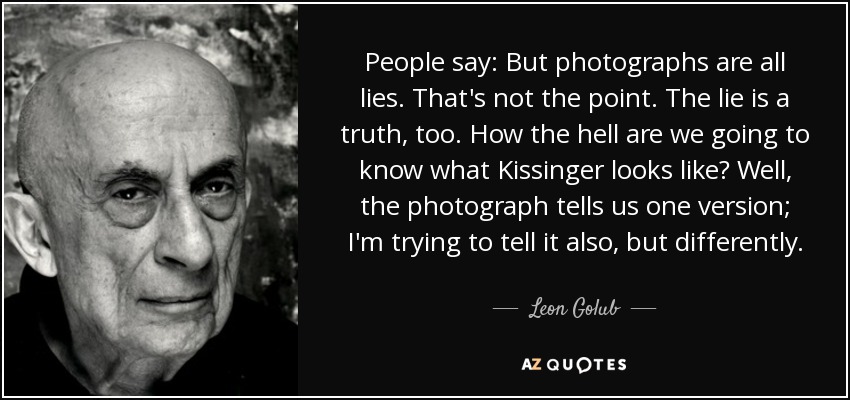 People say: But photographs are all lies. That's not the point. The lie is a truth, too. How the hell are we going to know what Kissinger looks like? Well, the photograph tells us one version; I'm trying to tell it also, but differently. - Leon Golub