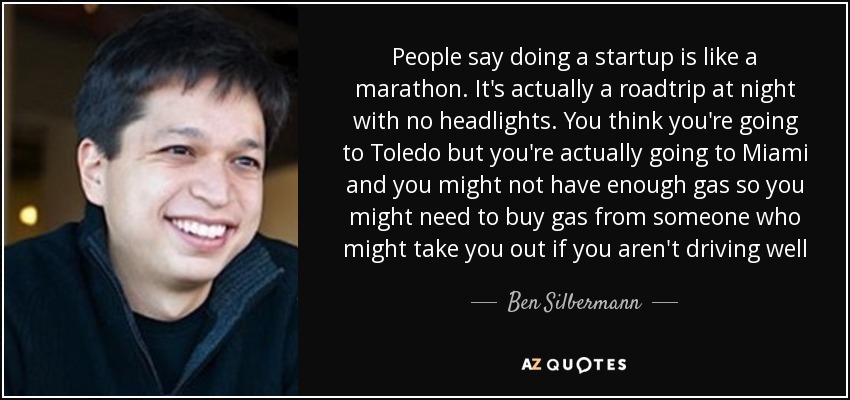 People say doing a startup is like a marathon. It's actually a roadtrip at night with no headlights. You think you're going to Toledo but you're actually going to Miami and you might not have enough gas so you might need to buy gas from someone who might take you out if you aren't driving well - Ben Silbermann