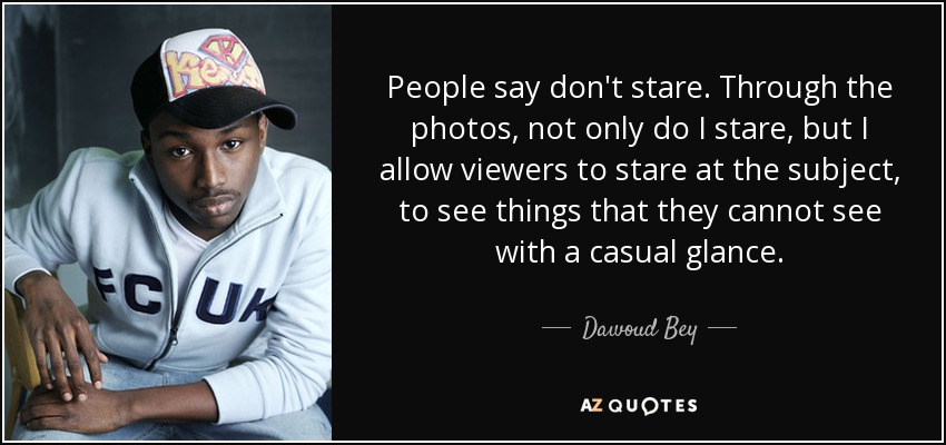 People say don't stare. Through the photos, not only do I stare, but I allow viewers to stare at the subject, to see things that they cannot see with a casual glance. - Dawoud Bey