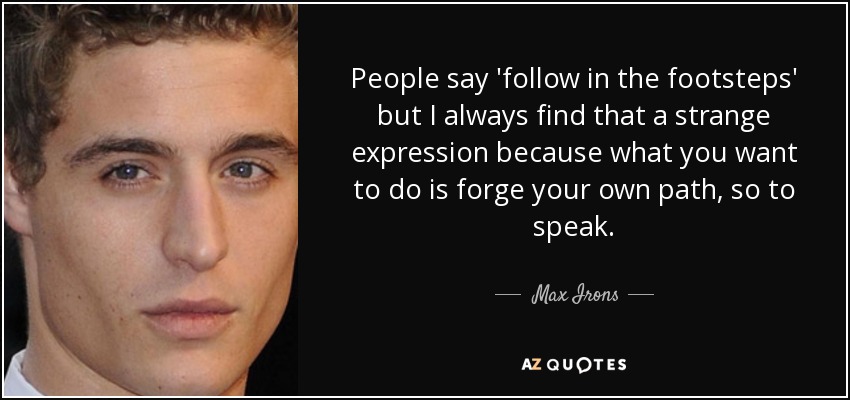 People say 'follow in the footsteps' but I always find that a strange expression because what you want to do is forge your own path, so to speak. - Max Irons