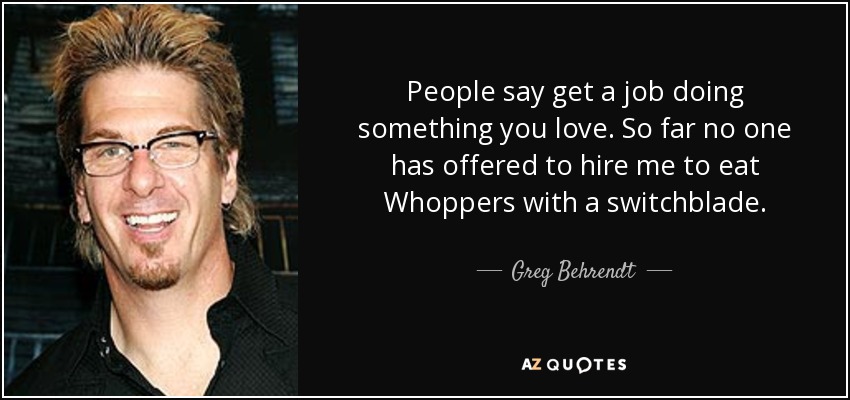 People say get a job doing something you love. So far no one has offered to hire me to eat Whoppers with a switchblade. - Greg Behrendt