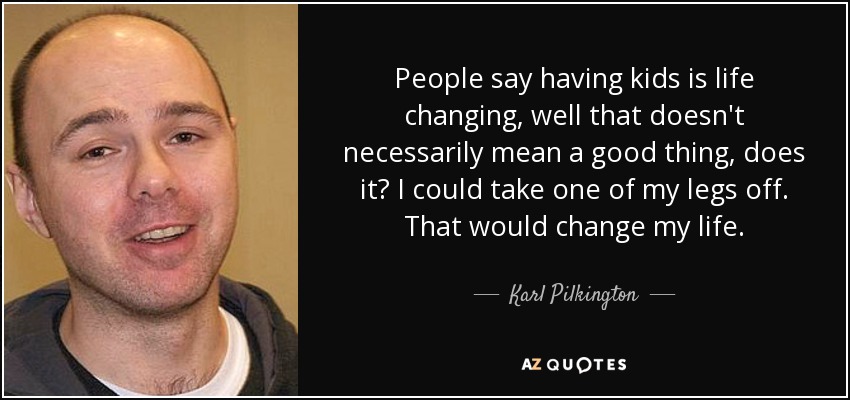 People say having kids is life changing, well that doesn't necessarily mean a good thing, does it? I could take one of my legs off. That would change my life. - Karl Pilkington