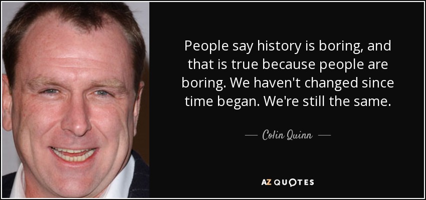 People say history is boring, and that is true because people are boring. We haven't changed since time began. We're still the same. - Colin Quinn
