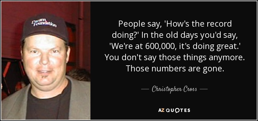 People say, 'How's the record doing?' In the old days you'd say, 'We're at 600,000, it's doing great.' You don't say those things anymore. Those numbers are gone. - Christopher Cross
