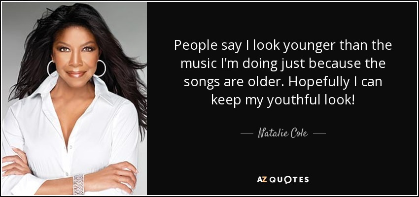 People say I look younger than the music I'm doing just because the songs are older. Hopefully I can keep my youthful look! - Natalie Cole