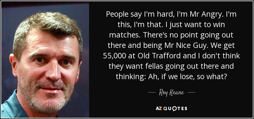 People say I'm hard, I'm Mr Angry. I'm this, I'm that. I just want to win matches. There's no point going out there and being Mr Nice Guy. We get 55,000 at Old Trafford and I don't think they want fellas going out there and thinking: Ah, if we lose, so what? - Roy Keane