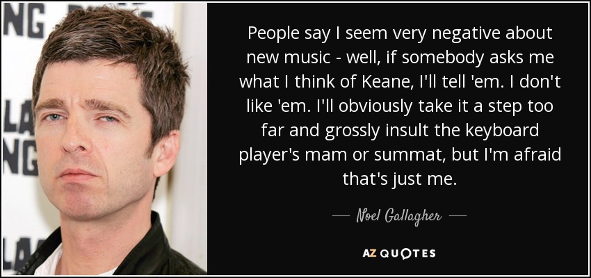 People say I seem very negative about new music - well, if somebody asks me what I think of Keane, I'll tell 'em. I don't like 'em. I'll obviously take it a step too far and grossly insult the keyboard player's mam or summat, but I'm afraid that's just me. - Noel Gallagher