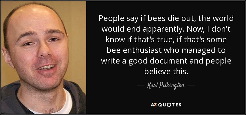 People say if bees die out, the world would end apparently. Now, I don't know if that's true, if that's some bee enthusiast who managed to write a good document and people believe this. - Karl Pilkington