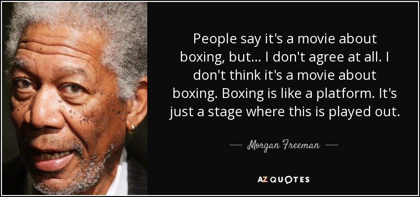 People say it's a movie about boxing, but... I don't agree at all. I don't think it's a movie about boxing. Boxing is like a platform. It's just a stage where this is played out. - Morgan Freeman