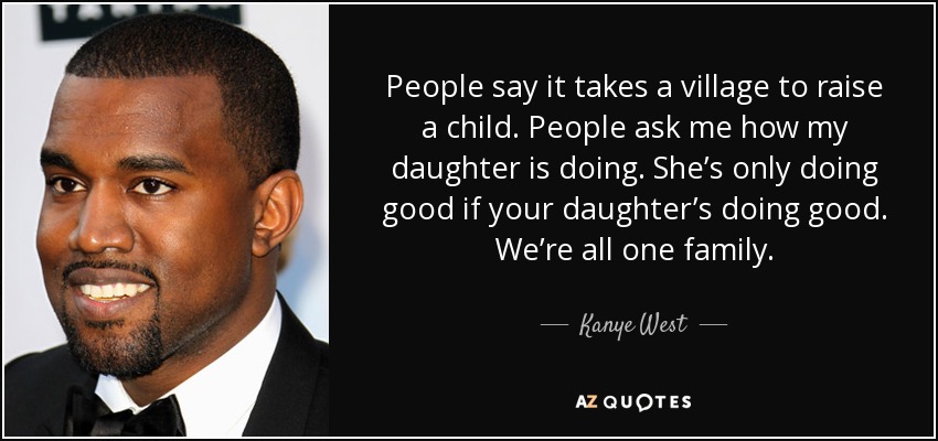 People say it takes a village to raise a child. People ask me how my daughter is doing. She’s only doing good if your daughter’s doing good. We’re all one family. - Kanye West