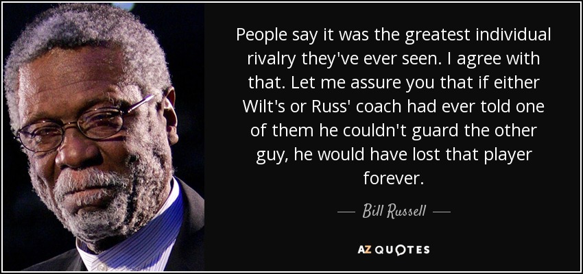 People say it was the greatest individual rivalry they've ever seen. I agree with that. Let me assure you that if either Wilt's or Russ' coach had ever told one of them he couldn't guard the other guy, he would have lost that player forever. - Bill Russell