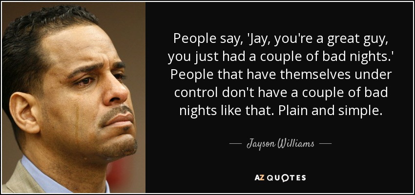People say, 'Jay, you're a great guy, you just had a couple of bad nights.' People that have themselves under control don't have a couple of bad nights like that. Plain and simple. - Jayson Williams