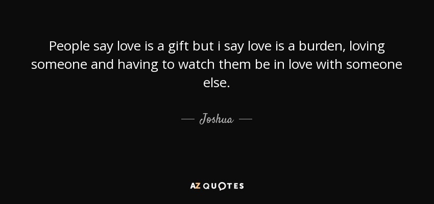 People say love is a gift but i say love is a burden, loving someone and having to watch them be in love with someone else. - Joshua