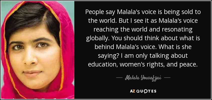 People say Malala's voice is being sold to the world. But I see it as Malala's voice reaching the world and resonating globally. You should think about what is behind Malala's voice. What is she saying? I am only talking about education, women's rights, and peace. - Malala Yousafzai