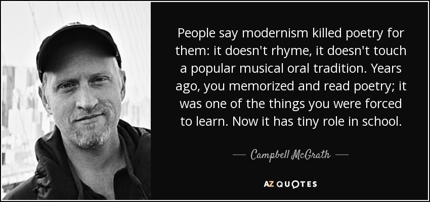 People say modernism killed poetry for them: it doesn't rhyme, it doesn't touch a popular musical oral tradition. Years ago, you memorized and read poetry; it was one of the things you were forced to learn. Now it has tiny role in school. - Campbell McGrath