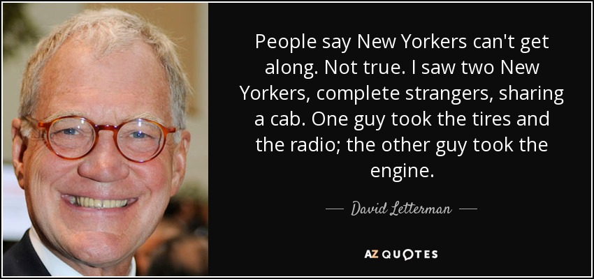 People say New Yorkers can't get along. Not true. I saw two New Yorkers, complete strangers, sharing a cab. One guy took the tires and the radio; the other guy took the engine. - David Letterman