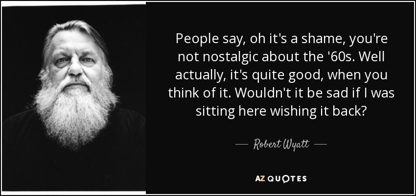 People say, oh it's a shame, you're not nostalgic about the '60s. Well actually, it's quite good, when you think of it. Wouldn't it be sad if I was sitting here wishing it back? - Robert Wyatt